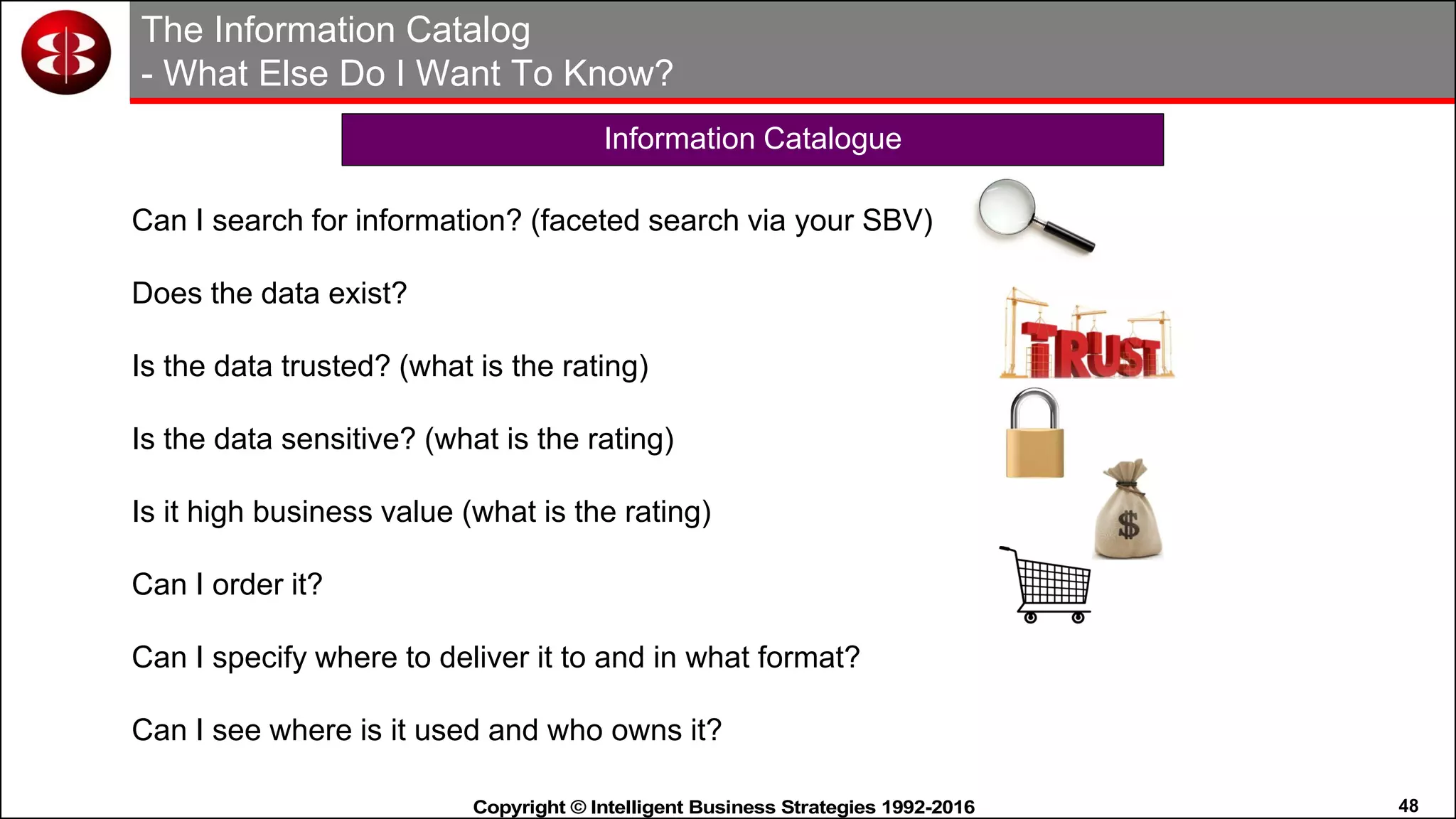 48Copyright © Intelligent Business Strategies 1992-2016!
The Information Catalog
- What Else Do I Want To Know?
Can I search for information? (faceted search via your SBV)
Does the data exist?
Is the data trusted? (what is the rating)
Is the data sensitive? (what is the rating)
Is it high business value (what is the rating)
Can I order it?
Can I specify where to deliver it to and in what format?
Can I see where is it used and who owns it?
Information Catalogue
 