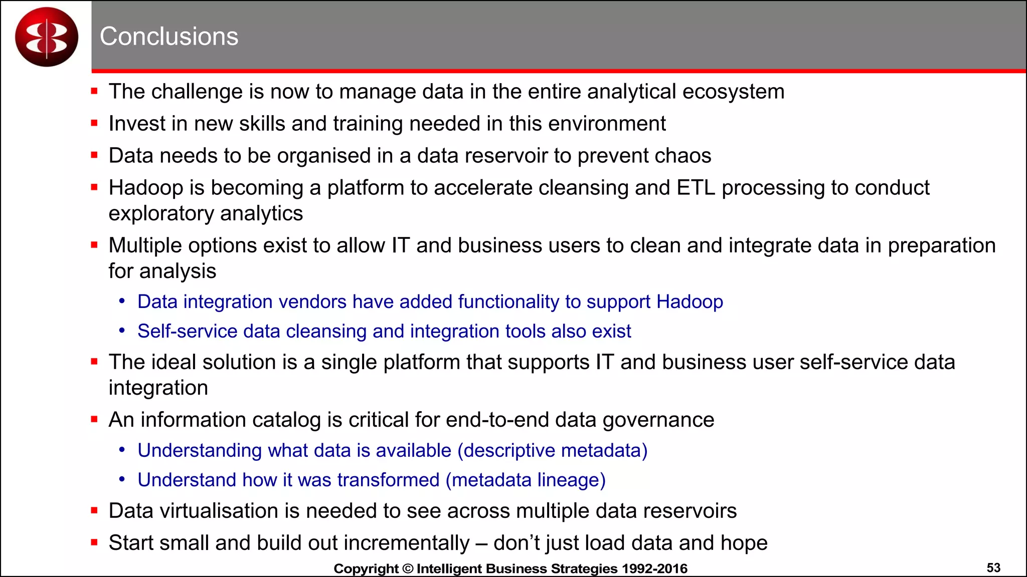 53Copyright © Intelligent Business Strategies 1992-2016!
Conclusions
 The challenge is now to manage data in the entire analytical ecosystem
 Invest in new skills and training needed in this environment
 Data needs to be organised in a data reservoir to prevent chaos
 Hadoop is becoming a platform to accelerate cleansing and ETL processing to conduct
exploratory analytics
 Multiple options exist to allow IT and business users to clean and integrate data in preparation
for analysis
• Data integration vendors have added functionality to support Hadoop
• Self-service data cleansing and integration tools also exist
 The ideal solution is a single platform that supports IT and business user self-service data
integration
 An information catalog is critical for end-to-end data governance
• Understanding what data is available (descriptive metadata)
• Understand how it was transformed (metadata lineage)
 Data virtualisation is needed to see across multiple data reservoirs
 Start small and build out incrementally – don’t just load data and hope
 