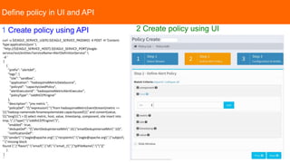 Define policy in UI and API
curl -u ${EAGLE_SERVICE_USER}:${EAGLE_SERVICE_PASSWD} -X POST -H 'Content-
Type:application/json' 
"http://${EAGLE_SERVICE_HOST}:${EAGLE_SERVICE_PORT}/eagle-
service/rest/entities?serviceName=AlertDefinitionService" 
-d '
[
{
"prefix": "alertdef",
"tags": {
"site": "sandbox",
"application": "hadoopJmxMetricDataSource",
"policyId": "capacityUsedPolicy",
"alertExecutorId": "hadoopJmxMetricAlertExecutor",
"policyType": "siddhiCEPEngine"
},
"description": "jmx metric ",
"policyDef": "{"expression":"from hadoopJmxMetricEventStream[metric ==
"hadoop.namenode.fsnamesystemstate.capacityused" and convert(value,
"long") > 0] select metric, host, value, timestamp, component, site insert into
tmp; ","type":"siddhiCEPEngine"}",
"enabled": true,
"dedupeDef": "{"alertDedupIntervalMin":10,"emailDedupIntervalMin":10}",
"notificationDef":
"[{"sender":"eagle@apache.org","recipients":"eagle@apache.org","subject
":"missing block
found.","flavor":"email","id":"email_1","tplFileName":""}]"
}
]
'
1 Create policy using API 2 Create policy using UI
 