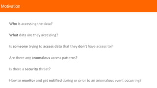 Who is accessing the data?
What data are they accessing?
Is someone trying to access data that they don’t have access to?
Are there any anomalous access patterns?
Is there a security threat?
How to monitor and get notified during or prior to an anomalous event occurring?
Motivation
 