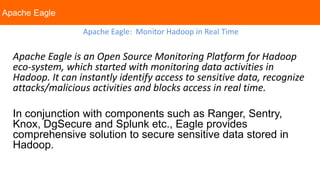 Apache Eagle
Apache Eagle: Monitor Hadoop in Real Time
Apache Eagle is an Open Source Monitoring Platform for Hadoop
eco-system, which started with monitoring data activities in
Hadoop. It can instantly identify access to sensitive data, recognize
attacks/malicious activities and blocks access in real time.
In conjunction with components such as Ranger, Sentry,
Knox, DgSecure and Splunk etc., Eagle provides
comprehensive solution to secure sensitive data stored in
Hadoop.
 
