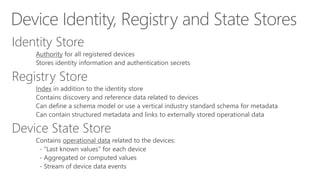 Device Identity, Registry and State Stores
Identity Store
Authority for all registered devices
Stores identity information and authentication secrets
Registry Store
Index in addition to the identity store
Contains discovery and reference data related to devices
Can define a schema model or use a vertical industry standard schema for metadata
Can contain structured metadata and links to externally stored operational data
Device State Store
Contains operational data related to the devices:
- “Last known values” for each device
- Aggregated or computed values
- Stream of device data events
 