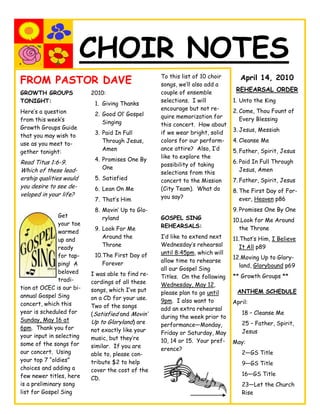 CHOIR NOTES
                                                   To this list of 10 choir
FROM PASTOR DAVE                                   songs, we’ll also add a
                                                                                 April 14, 2010
                                                   couple of ensemble          REHEARSAL ORDER
GROWTH GROUPS             2010:
TONIGHT:                                           selections. I will         1. Unto the King
                           1. Giving Thanks
                                                   encourage but not re-      2. Come, Thou Fount of
Here’s a question          2. Good Ol’ Gospel      quire memorization for        Every Blessing
from this week’s              Singing              this concert. How about
Growth Groups Guide                                                           3. Jesus, Messiah
                           3. Paid In Full         if we wear bright, solid
that you may wish to
                              Through Jesus,       colors for our perform-    4. Cleanse Me
use as you meet to-
                              Amen                 ance attire? Also, I’d     5. Father, Spirit, Jesus
gether tonight:
                           4. Promises One By      like to explore the
Read Titus 1:6-9.                                                             6. Paid In Full Through
                                                   possibility of taking
Which of these lead-          One                                                Jesus, Amen
                                                   selections from this
ership qualities would     5. Satisfied            concert to the Mission     7. Father, Spirit, Jesus
you desire to see de-      6. Lean On Me           (City Team). What do       8. The First Day of For-
veloped in your life?                              you say?
                           7. That’s Him                                         ever, Heaven p86
                           8. Movin’ Up to Glo-                               9. Promises One By One
               Get            ryland               GOSPEL SING                10.Look for Me Around
               your toe                            REHEARSALS:
                           9. Look For Me                                       the Throne
               warmed
                              Around the           I’d like to extend next    11.That’s Him, I Believe
               up and
                              Throne               Wednesday’s rehearsal         It All p89
               ready
                           10.The First Day of     until 8:45pm, which will
               for tap-                                                       12.Moving Up to Glory-
                              Forever              allow time to rehearse
               ping! A                                                          land, Glorybound p69
                                                   all our Gospel Sing
               beloved    I was able to find re-   Titles. On the following   ** Growth Groups **
               tradi-     cordings of all these    Wednesday, May 12,
tion at OCEC is our bi-   songs, which I’ve put    please plan to go until     ANTHEM SCHEDULE
annual Gospel Sing        on a CD for your use.    9pm. I also want to        April:
concert, which this       Two of the songs         add an extra rehearsal
year is scheduled for     (Satisfied and Movin’                                  18 – Cleanse Me
                                                   during the week prior to
Sunday, May 16 at         Up to Gloryland) are     performance—Monday,           25 – Father, Spirit,
6pm. Thank you for        not exactly like your    Friday or Saturday, May       Jesus
your input in selecting   music, but they’re       10, 14 or 15. Your pref-   May:
some of the songs for     similar. If you are      erence?
our concert. Using        able to, please con-                                   2—GS Title
your top 7 ―oldies‖       tribute $2 to help                                     9—GS Title
choices and adding a      cover the cost of the
few newer titles, here                                                           16—GS Title
                          CD.
is a preliminary song                                                            23—Let the Church
list for Gospel Sing                                                             Rise
 