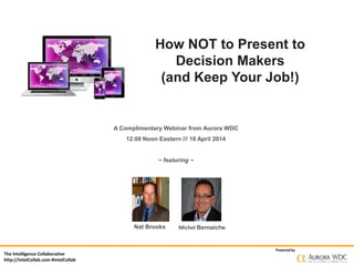 The Intelligence Collaborative
http://IntelCollab.com #IntelCollab
Powered by
How NOT to Present to
Decision Makers
(and Keep Your Job!)
A Complimentary Webinar from Aurora WDC
12:00 Noon Eastern /// 16 April 2014
~ featuring ~
Nat Brooks Michel Bernaiche
 