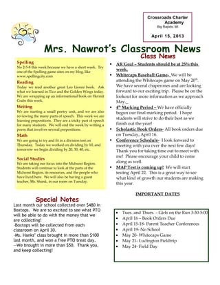 Crossroads Charter
                                                                                       Academy
                                                                                     Big Rapids, MI

                                                                                  April 15, 2013


                  Mrs. Nawrot’s Classroom News
                                                                            Class News
       This
 Spelling         Week’s Academics                            AR Goal – Students should be at 25% this
 No 2-5-8 this week because we have a short week. Try
 one of the Spelling game sites on my blog, like
                                                               week.
 www.spellingcity.com                                         Whitecaps Baseball Game- We will be
 Reading                                                       attending the Whitecaps game on May 20th.
 Today we read another great Leo Lionni book. Ask              We have several chaperones and are looking
 what we learned in Tico and the Golden Wings today.           forward to our exciting trip. Please be on the
 We are wrapping up an informational book on Hermit            lookout for more information as we approach
 Crabs this week.                                              May.
 Writing                                                      4th Marking Period – We have officially
 We are starting a small poetry unit, and we are also          begun our final marking period. I hope
 reviewing the many parts of speech. This week we are
                                                               students will strive to do their best as we
 learning prepositions. They are a tricky part of speech
 for many students. We will end the week by writing a          finish out the year!
 poem that involves several prepositions.                     Scholastic Book Orders- All book orders due
 Math                                                          on Tuesday, April 16.
 We are going to try and fit in a division test on            Conference Schedule- I look forward to
 Thursday. Today we worked on dividing by 10, and              meeting with you over the next few days!
 tomorrow we begin dividing by 20, 30, 40, etc.                Thank you for taking time out to meet with
                                                               me! Please encourage your child to come
 Social Studies
 We are taking our focus into the Midwest Region.              along as well.
 Students will continue to look at the parts of the           MAP Test is coming up! We will start
 Midwest Region, its resources, and the people who             testing April 22. This is a great way to see
 have lived here. We will also be having a guest               what kind of growth our students are making
 teacher, Ms. Shank, in our room on Tuesday.
                                                               this year.

                                                                         IMPORTANT DATES
            Special Notes
Last month our school collected over $480 in
Boxtops. We are so excited to see what PTO
                                                               •   Tues. and Thurs. – Girls on the Run 3:30-5:00
will be able to do with the money that we
are collecting!                                                •   April 16 – Book Orders Due
-Boxtops will be collected from each                           •   April 15-18- Parent Teacher Conferences
classroom on April 30.                                         •   April 19- No School
-Ms. Hanks’ class brought in more than $100                    •   May 20- Whitecaps Game
last month, and won a free PTO treat day.                      •   May 21- Ludington Fieldtrip
--We brought in more than $50. Thank you,                      •   May 24- Field Day
and keep collecting!
 