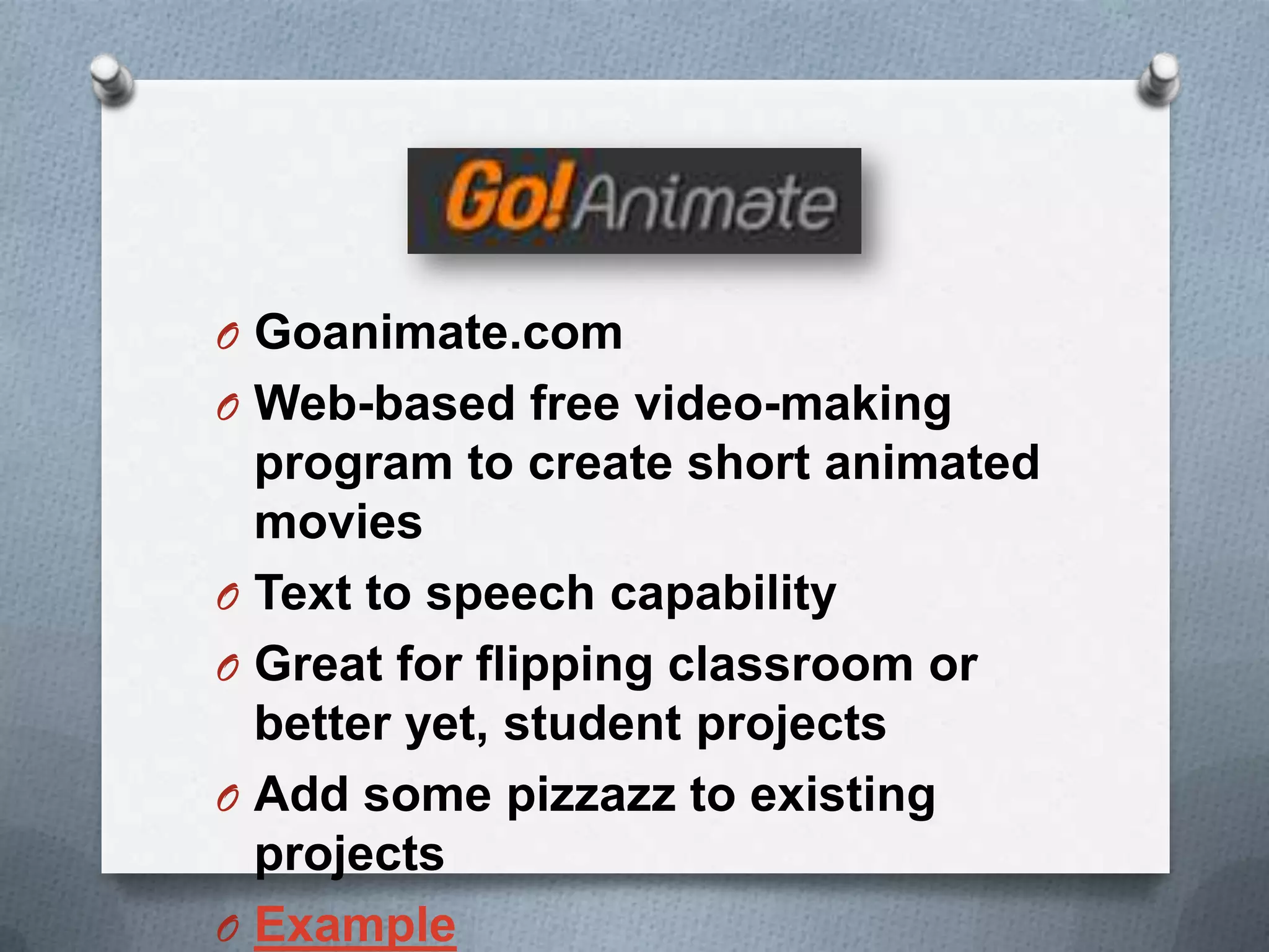 O Goanimate.com
O Web-based free video-making
program to create short animated
movies
O Text to speech capability
O Great for flipping classroom or
better yet, student projects
O Add some pizzazz to existing
projects
O Example
 