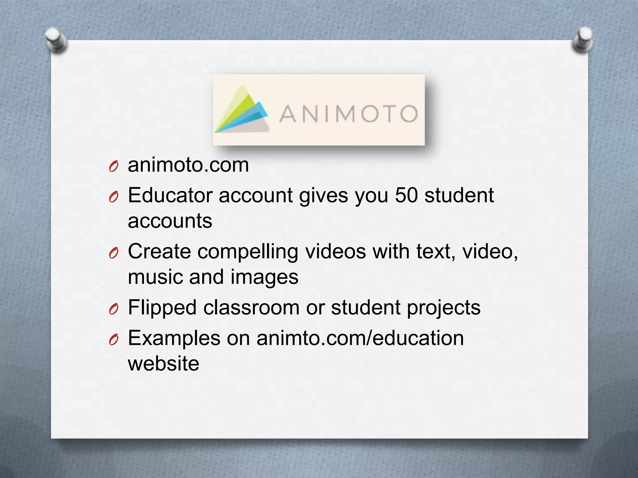 O animoto.com
O Educator account gives you 50 student
accounts
O Create compelling videos with text, video,
music and images
O Flipped classroom or student projects
O Examples on animto.com/education
website
 