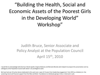 “Building the Health, Social and
             Economic Assets of the Poorest Girls
                  in the Developing World”
                          Workshop”


                            Judith Bruce, Senior Associate and
                          Policy Analyst at the Population Council
                                      April 15th, 2010

I would like to acknowledge Celia Gorman, Nicole Ippoliti, Virginia Kallianes and Marisela Morales who helped me prepare this presentation and my
colleagues at the Population Council with whom I am privileged to work.

We have had over 20 active donors dedicated to this work over a span of 12 years from leadership engagement from DFID as a bilateral, to the
sustaining moral and financial support from the Nike and NoVo Foundations to individuals giving in time, in kind and in cash.
 