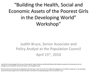 “Building the Health, Social and
             Economic Assets of the Poorest Girls
                  in the Developing World”
                          Workshop”


                             Judith Bruce, Senior Associate and
                           Policy Analyst at the Population Council
                                       April 15th, 2010

I would like to acknowledge Celia Gorman, Nicole Ippoliti, Virginia Kallianes and Marisela Morales who helped me prepare this presentation and my
colleagues at the Population Council with whom I am privileged to work.

We have had over 20 active donors dedicated to this work over a span of 12 years from leadership engagement from DFID as a bilateral, to the sustaining
moral and financial support from the Nike and NoVo Foundations to individuals giving in time, in kind and in cash.
 