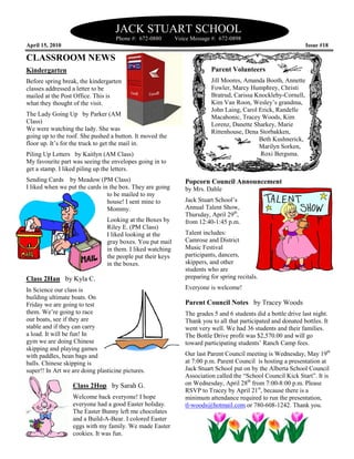 JACK STUART SCHOOL
                                    Phone #: 672
                                             672-0880       Voice Message #: 672-0898
April 15, 2010                                                                                                 Issue #18

CLASSROOM NEWS
Kindergarten                                                             Parent Volunteers
Before spring break, the kindergarten                                    Jill Moores, Amanda Booth, Annette
classes addressed a letter to be                                         Fowler, Marcy Humphrey, Christi
mailed at the Post Office. This is                                       Bratrud, Carissa Knockleby-Cornell,
                                                                                          Knockleby
what they thought of the visit.                                          Kim Van Roon, Wesley’s grandma,
                                                                         John Laing, Carol Erick, Randelle
                                                                                    ,
The Lady Going Up by Parker (AM                                          Macahonic, Tracey Woods, Kim
                                                                                    ,
Class)                                                                   Lorenz, Danette Sharkey, Marie
We were watching the lady. She was                                       Rittenhouse, Dena Storbakken,
going up to the roof. She pushed a button. It moved the                                    Beth Kushnerick,
floor up. It’s for the truck to get the mail in.                                           Marilyn Sorken,
Piling Up Letters by Kaitlyn (AM Class)                                                     Roxi Bergsma.
                                                                                                 Bergsma
My favourite part was seeing the envelopes going in to
                                        elopes
get a stamp. I liked piling up the letters.
Sending Cards by Meadow (PM Class)                             Popcorn Council Announcement
I liked when we put the cards in the box. They are g
                                                   going       by Mrs. Dahle
                                to be mailed to my
                                house! I sent mine to          Jack Stuart School’s
                                Mommy.                         Annual Talent Show,
                                                               Thursday, April 29th,
                                Looking at t Boxes by
                                             the               from 12:40-1:45 p.m.
                                Riley E. (PM Class)
                                I liked looking at the
                                   iked                        Talent includes:
                                gray boxes. You put mail       Camrose and District
                                in them. I liked watching      Music Festival
                                the people put their keys      participants, dancers,
                                in the boxes.                  skippers, and other
                                                               students who are
Class 2Han by Kyla C.                                          preparing for spring recitals.

In Science our class is                                        Everyone is welcome!
building ultimate boats. On
Friday we are going to test                                    Parent Council Notes by Tracey Woods
them. We’re going to race                                      The grades 5 and 6 students did a bottle drive last night.
                                                                                                                   night
our boats, see if they are                                     Thank you to all that participated and donated bottles. It
                                                                 hank
stable and if they can carry                                   went very well. We had 36 students and their families.
                                                                                                              families
a load. It will be fun! In                                     The Bottle Drive profit was $2,570.00 and will go
gym we are doing Chinese                                       toward participating students’ Ranch Camp fees.
                                                                                                            fee
skipping and playing games
with paddles, bean bags and                                    Our last Parent Council meeting is Wednesday, May 19th
balls. Chinese skipping is                                     at 7:00 p.m. Parent Council is hosting a presentation at
super!! In Art we are doing plasticine pictures.               Jack Stuart School put on by the Alberta School Council
                                                                                 l
                                                               Association called the “School Council Kick Start”. It is
                  Class 2Hop by Sarah G.                       on Wednesday, April 28th from 7:00-8:00 p.m. Please
                                                                                          rom 7
                                                               RSVP to Tracey by April 21st, because there is a
                  Welcome back everyone! I hope                minimum attendance required to run the presentation,
                  everyone had a good Easter holiday.          tl-woods@hotmail.com or 780-   -608-1242. Thank you.
                  The Easter Bunny left me chocolates
                  and a Build-A-Bear. I colored Easter
                                 Bear.
                  eggs with my family. We made Easter
                  cookies. It was fun.
 