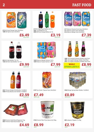 £6.49each+VAT
210 GB Fanta Orange Cans 24x330ml
1080 GB Sprite Cans 24x330ml
£3.19each+VAT
2119 Foreign Pepsi Bottles 6x1.5 L
2361 7up Bottles 6x1.5L
2806 Mirinda Orange Bottles 6x1.5L
£7.39each+VAT
217 Rubicon Passion Fruit Cans 24x330ml
211 Rubicon Guava Cans 24x330ml
216 Rubicon Mango Cans 24x330ml
£9.99each+VAT
694 GB Coke Bottles 12x1.5L
1542 GB Diet Coke Bottles 12x1.5L
£8.99each+VAT
1890 J2O Orange & Passion Bottles 24x275ml
1891 J2O Apple & Mango Bottles 24x275ml
2937 J2O Apple & Raspberry Bottles 24x275ml
£7.99each+VAT
1694 Rubicon Mango Cartons 12x1L
1695 Rubicon Guava Cartons 12x1L
£2.59each+VAT
3537 Thirsty Orange Drink Bottles 12x500ml
3538 Thirsty Blackcurrant Bottles 12x500ml
£7.49each+VAT
2107 Sun Exotic Tropical Cans 24x330ml
£0.89each+VAT
3562 Mirage Spring Water Bottles 12x500ml
£4.69each
2650 Premier Halal Sliced Pepperoni 1kg
2651 Premier Halal Sliced Salami 1kg
£8.99each
3744 Premier Plain Pizza Sauce 6x2.95kg
£2.19each
608 Jalapeno Peppers Tin 3kg
WHILE
STOCK LASTS !!
FAST FOOD2
 