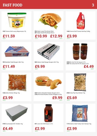 £11.59each
1507 Vienna Gold Luxury Mayonnaise 10L
£10.99each
£12.99each
384 Sabat Large Pitta Bread 30x6
387 Sabat Small Pitta Bread 20x12
£3.99each
1444 Vienna Gold Tomato Ketchup 2x4kg
£11.49each
789 MaxiBeef Halal Burgers 48x112g
£9.99each
980 Adams Halal Ranger Burgers 42x113g
£4.49each
2098 Sfc Hot Piri Piri Sauce 2.27L
2097 Sfc Extra Hot Piri Piri Sauce 2.27L
£3.99each
1426 Delta Chicken Wings 1kg
£9.99each
2647 Adams Breaded Chicken Burgers 3x12
3702 Riverside Breaded Chicken Nuggets 3x1kg
£5.69each
2960 Vista Pop Pop Chicken 1kg
£4.49each
3769 Countrystyle SFC Tenders 1kg
£2.99each
457 Lions Hot Chilli Sauce 2.27L
£2.99each
1176 Adams Halal Turkey Ham Stamps 1kg
3FAST FOOD
 