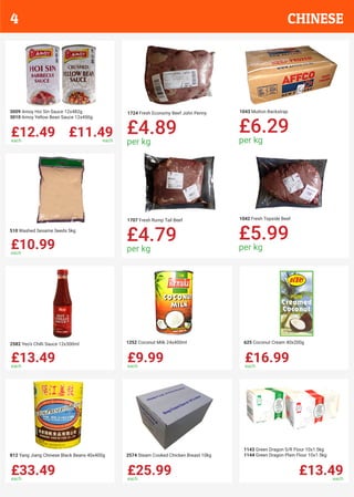 £12.49each
£11.49each
3009 Amoy Hoi Sin Sauce 12x482g
3010 Amoy Yellow Bean Sauce 12x450g
£10.99each
510 Washed Sesame Seeds 5kg
£13.49each
2582 Yeo’s Chilli Sauce 12x300ml
£9.99each
1252 Coconut Milk 24x400ml
£16.99each
625 Coconut Cream 40x200g
£33.49each
812 Yang Jiang Chinese Black Beans 40x400g
£25.99each
2574 Steam Cooked Chicken Breast 10kg
£13.49each
1143 Green Dragon S/R Flour 10x1.5kg
1144 Green Dragon Plain Flour 10x1.5kg
1724 Fresh Economy Beef John Penny
£4.89
per kg
1043 Mutton Backstrap
£6.29
per kg
1707 Fresh Rump Tail Beef
£4.79
per kg
1042 Fresh Topside Beef
£5.99
per kg
CHINESE4
 