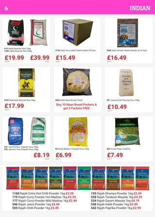 £19.99each
£39.99each
919 Habib Basmati Rice 20kg
1490 Habib Basmati Rice 40kg
£15.49each
3156 Sathi Pre-cooked Seekh Kebab 50 Pack
£16.49each
3268 Sathi Chicken Seekh Kebabs 5x10 Pack
£17.99each
3783 Shahzada Basmati Rice 20kg 2062 Sathi Naan Bread 5 Pack
£10.49each
251 Jasmine Self Raising Flour 25kg
£8.19each
241 Jasmine No1 Chapatti Flour 25kg
242 Jasmine Fine Chapatti Flour 25kg
£6.99each
90 Anaaj Medium Chapatti Flour 25kg
£7.49each
364 Frozen Peas 12x907g
Buy 10 Naan Bread Packets &
get 2 Packets FREE
1160 Rajah Extra Hot Chilli Powder 1kg £3.29
175 Rajah Curry Powder Hot Madras 1kg £2.29
177 Rajah Curry Powder Mild Madras 1kg £2.49
546 Rajah Jeera Powder 1kg £4.49
555 Rajah Chilli Powder 1kg £3.49
193 Rajah Dhaniya Powder 1kg £2.49
528 Rajah Tandoori Masala 1kg £4.29
534 Rajah Garam Masala 1kg £4.79
538 Rajah Haldi Powder 1kg £2.49
542 Rajah Paprika Powder 1kg £2.99
INDIAN6
 