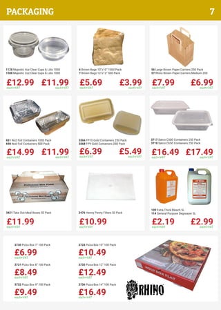 £12.99each+VAT
£11.99each+VAT
1128 Majestic 4oz Clear Cups & Lids 1000
1588 Majestic 2oz Clear Cups & Lids 1000
£5.69each+VAT
£3.99each+VAT
6 Brown Bags 10”x10” 1000 Pack
7 Brown Bags 12”x12” 500 Pack
£7.99each+VAT
£6.99each+VAT
56 Large Brown Paper Carriers 250 Pack
57 Rhino Brown Paper Carriers Medium 250
£14.99each+VAT
£11.99each+VAT
651 No2 Foil Containers 1000 Pack
698 No6 Foil Containers 500 Pack
£6.39each+VAT
£5.49each+VAT
3366 FP10 Gold Containers 250 Pack
3368 FP9 Gold Containers 250 Pack
£16.49each+VAT
£17.49each+VAT
3717 Satco C500 Containers 250 Pack
3718 Satco C650 Containers 250 Pack
£11.99each+VAT
3421 Take Out Meal Boxes 50 Pack
£10.99each+VAT
3476 Henny Penny Filters 50 Pack
£2.19each+VAT
£2.99each+VAT
109 Extra Thick Bleach 5L
114 General Purpose Degreaser 5L
£6.99each+VAT
3730 Pizza Box 7” 100 Pack
£8.49each+VAT
3731 Pizza Box 8” 100 Pack
£9.49each+VAT
3732 Pizza Box 9” 100 Pack
£10.49each+VAT
3733 Pizza Box 10” 100 Pack
£12.49each+VAT
3735 Pizza Box 12” 100 Pack
£16.49each+VAT
3736 Pizza Box 14” 100 Pack
7PACKAGING
 