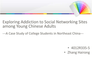 Exploring Addiction to Social Networking Sites
among Young Chinese Adults
---A Case Study of College Students in Northeast China---
• 4012R335-5
• Zhang Hairong
 