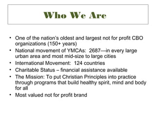 Who We Are

• One of the nation’s oldest and largest not for profit CBO
  organizations (150+ years)
• National movement of YMCAs: 2687—in every large
  urban area and most mid-size to large cities
• International Movement: 124 countries
• Charitable Status – financial assistance available
• The Mission: To put Christian Principles into practice
  through programs that build healthy spirit, mind and body
  for all
• Most valued not for profit brand
 