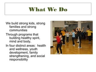 What We Do

We build strong kids, strong
   families and strong
   communities
Through programs that
   building healthy spirit,
   mind and body,
In four distinct areas: health
   and wellness, youth
   development, family
   strengthening, and social
   responsibility
 