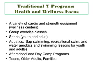 Traditional Y Programs
     Health and Wellness Focus

• A variety of cardio and strength equipment
  (wellness centers)
• Group exercise classes
• Sports (youth and adult)
• Aquatics: (lap swimming, recreational swim, and
  water aerobics and swimming lessons for youth
  and adults)
• Afterschool and Day Camp Programs
• Teens, Older Adults, Families
 