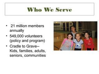 Who We Serve

• 21 million members
  annually
• 549,000 volunteers
  (policy and program)
• Cradle to Grave--
  Kids, families, adults,
  seniors, communities
 