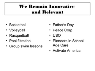 We Remain Innovative
             and Relevant

•   Basketball           • Father’s Day
•   Volleyball           • Peace Corp
•   Racquetball          • USO
•   Pool filtration      • Pioneers in School
•   Group swim lessons     Age Care
                         • Activate America
 