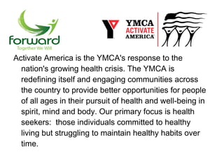 Activate America is the YMCA's response to the
  nation's growing health crisis. The YMCA is
  redefining itself and engaging communities across
  the country to provide better opportunities for people
  of all ages in their pursuit of health and well-being in
  spirit, mind and body. Our primary focus is health
  seekers: those individuals committed to healthy
  living but struggling to maintain healthy habits over
  time.
 