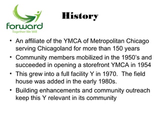 History

• An affiliate of the YMCA of Metropolitan Chicago
  serving Chicagoland for more than 150 years
• Community members mobilized in the 1950’s and
  succeeded in opening a storefront YMCA in 1954
• This grew into a full facility Y in 1970. The field
  house was added in the early 1980s.
• Building enhancements and community outreach
  keep this Y relevant in its community
 