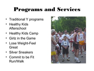 Programs and Services
• Traditional Y programs
• Healthy Kids
  Afterschool
• Healthy Kids Camp
• Girlz in the Game
• Lose Weight-Feel
  Great
• Silver Sneakers
• Commit to be Fit
  Run/Walk
 