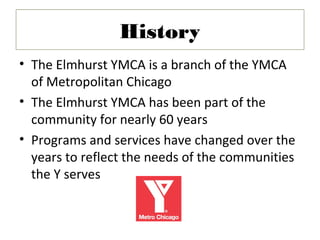 History
• The Elmhurst YMCA is a branch of the YMCA
  of Metropolitan Chicago
• The Elmhurst YMCA has been part of the
  community for nearly 60 years
• Programs and services have changed over the
  years to reflect the needs of the communities
  the Y serves
 