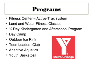 Programs
•   Fitness Center – Active-Trax system
•   Land and Water Fitness Classes
•   ½ Day Kindergarten and Afterschool Program
•   Day Camp
•   Outdoor Ice Rink
•   Teen Leaders Club
•   Adaptive Aquatics
•   Youth Basketball
 