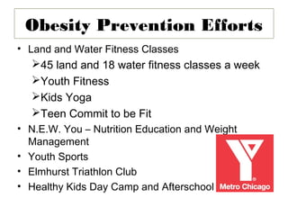 Obesity Prevention Efforts
• Land and Water Fitness Classes
  45 land and 18 water fitness classes a week
  Youth Fitness
  Kids Yoga
  Teen Commit to be Fit
• N.E.W. You – Nutrition Education and Weight
  Management
• Youth Sports
• Elmhurst Triathlon Club
• Healthy Kids Day Camp and Afterschool
 