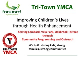 Tri-Town YMCA

  Improving Children’s Lives
through Health Enhancement
  Serving Lombard, Villa Park, Oakbrook Terrace 
                    through 
     Community Programming and Outreach 
          We build strong kids, strong 
          families, strong communities
 
