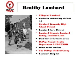 Healthy Lombard
    •   Village of Lombard
    •   Lombard Elementary District
        44
    •   Glenbard Township High
        School District
    •   Lombard Park District
    •   Lombard Kiwanis, Lombard
        Rotary, Lombard Lions
    •   Best Buy of Downers Grove
    •   DuPage County Health
        Department & FORWARD
    •   Helen Plum Library
    •   The DuPage Medical Group
    •   Elmhurst Hospital
 