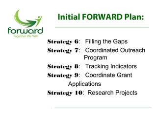 Initial FORWARD Plan:

Strategy 6: Filling the Gaps
Strategy 7: Coordinated Outreach
             Program
Strategy 8: Tracking Indicators
Strategy 9: Coordinate Grant
       Applications
Strategy 10: Research Projects
 