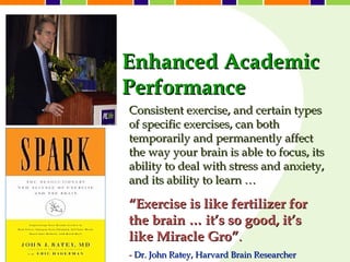 Enhanced Academic
Performance
Consistent exercise, and certain types
of specific exercises, can both
temporarily and permanently affect
the way your brain is able to focus, its
ability to deal with stress and anxiety,
and its ability to learn …

“Exercise is like fertilizer for
the brain … it’s so good, it’s
like Miracle Gro”.
- Dr. John Ratey, Harvard Brain Researcher
 