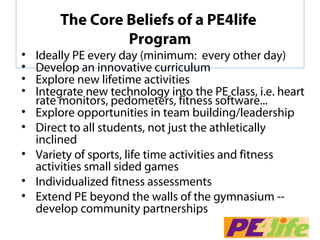 The Core Beliefs of a PE4life
                 Program
•   Ideally PE every day (minimum:  every other day)
•   Develop an innovative curriculum 
•   Explore new lifetime activities
•   Integrate new technology into the PE class, i.e. heart 
    rate monitors, pedometers, fitness software... 
•   Explore opportunities in team building/leadership
•   Direct to all students, not just the athletically 
    inclined
•   Variety of sports, life time activities and fitness 
    activities small sided games
•   Individualized fitness assessments
•   Extend PE beyond the walls of the gymnasium --  
    develop community partnerships
 