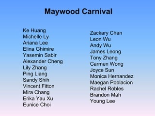 Maywood Carnival

Ke Huang          Zackary Chan
Michelle Ly       Leon Wu
Ariana Lee        Andy Wu
Elina Ghimire     James Leong
Yasemin Sabir     Tony Zhang
Alexander Cheng   Carmen Wong
Lily Zhang        Joyce Sun
Ping Liang        Monica Hernandez
Sandy Shih        Maegan Poblacion
Vincent Fitton    Rachel Robles
Mira Chang        Brandon Mah
Erika Yau Xu      Young Lee
Eunice Choi
 