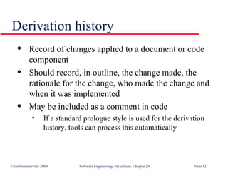 Record of changes applied to a document or code component Should record, in outline, the change made, the rationale for the change, who made the change and when it was implemented May be included as a comment in code If a standard prologue style is used for the derivation history, tools can process this automatically Derivation history 