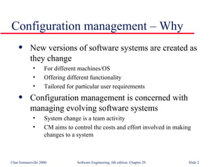 New versions of software systems are created as they change For different machines/OS Offering different functionality Tailored for particular user requirements Configuration management is concerned with managing evolving software systems System change is a team activity CM aims to control the costs and effort involved in making changes to a system Configuration management – Why 