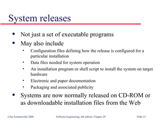 System releases Not just a set of executable programs May also include Configuration files defining how the release is configured for a particular installation Data files needed for system operation An installation program or shell script to install the system on target hardware Electronic and paper documentation Packaging and associated publicity Systems are now normally released on CD-ROM or as downloadable installation files from the Web 
