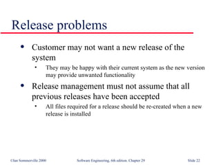 Customer may not want a new release of the  system They may be happy with their current system as the new version may provide unwanted functionality  Release management must not assume that all  previous releases have been accepted All files required for a release should be re-created when a new release is installed Release problems 