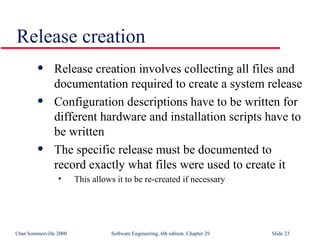 Release creation Release creation involves collecting all files and documentation required to create a system release Configuration descriptions have to be written for different hardware and installation scripts have to be written The specific release must be documented to record exactly what files were used to create it This allows it to be re-created if necessary 