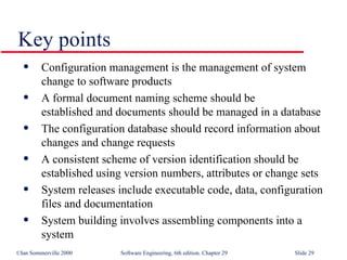 Configuration management is the management of system change to software products A formal document naming scheme should be  established and documents should be managed in a database The configuration database should record information about changes and change requests A consistent scheme of version identification should be established using version numbers, attributes or change sets System releases include executable code, data, configuration files and documentation System building involves assembling components into a system  Key points 