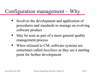 Configuration management – Why Involves the development and application of procedures and standards to manage an evolving software product May be seen as part of a more general quality management process When released to CM, software systems are sometimes called  baselines  as they are a starting point for further development 