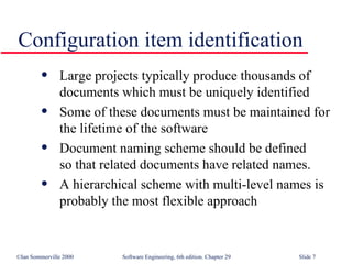 Large projects typically produce thousands of documents which must be uniquely identified Some of these documents must be maintained for the lifetime of the software Document naming scheme should be defined  so that related documents have related names. A hierarchical scheme with multi-level names is  probably the most flexible approach Configuration item identification 