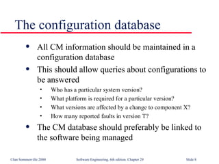 All CM information should be maintained in a  configuration database This should allow queries about configurations to be answered Who has a particular system version? What platform is required for a particular version? What versions are affected by a change to component X? How many reported faults in version T? The CM database should preferably be linked to the software being managed The configuration database 