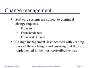 Software systems are subject to continual  change requests From users From developers From market forces Change management  is concerned with keeping  track of these changes and ensuring that they are implemented in the most cost-effective way Change management 