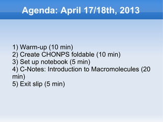 Agenda: April 17/18th, 2013


    1) Warm-up (10 min)
    2) Create CHONPS foldable (10 min)
    3) Set up notebook (5 min)
    4) C-Notes: Introduction to Macromolecules (20
    min)
    5) Exit slip (5 min)



                           
 