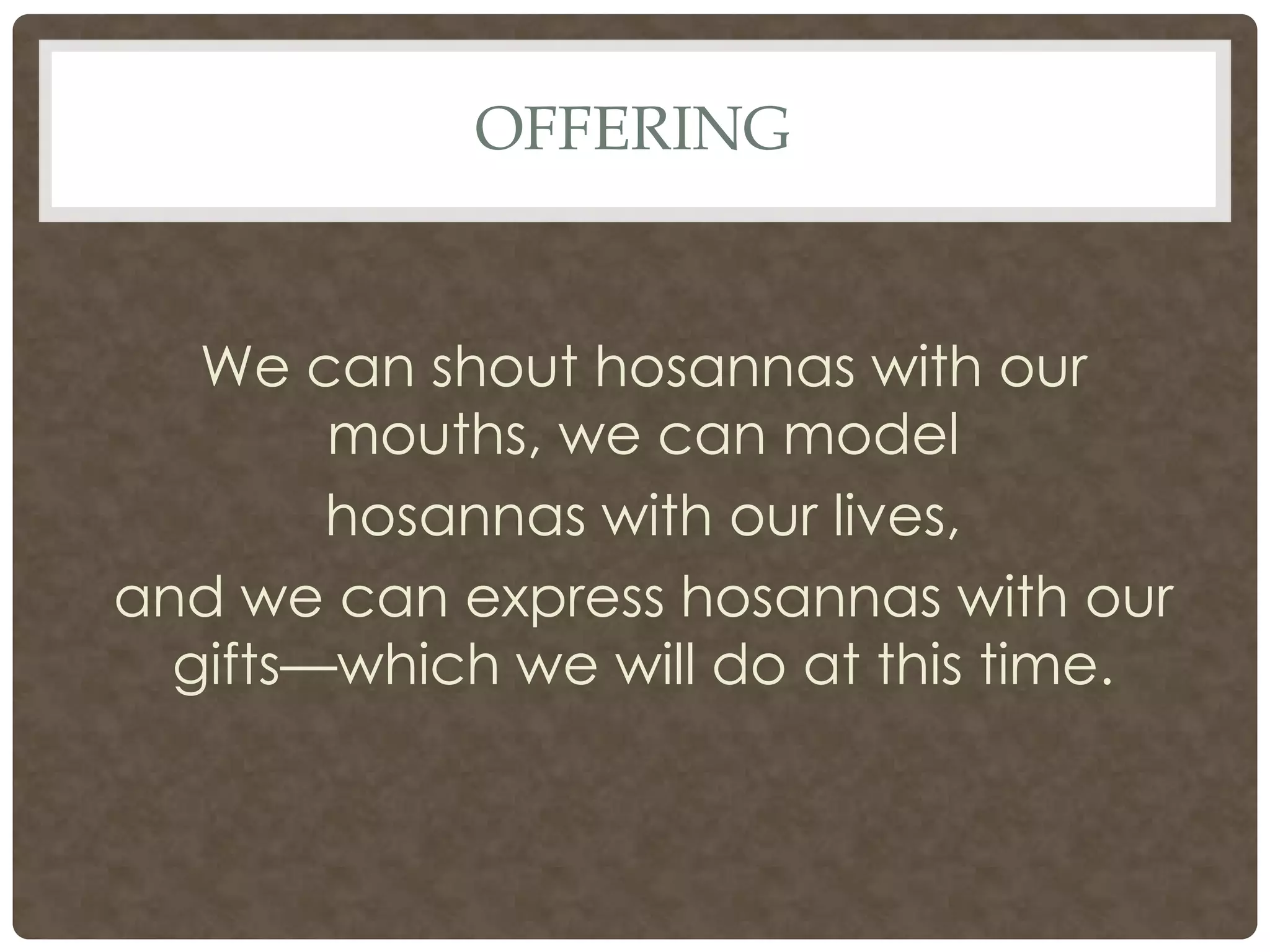 offeringWe can shout hosannas with our mouths, we can model hosannas with our lives, and we can express hosannas with our gifts—which we will do at this time.