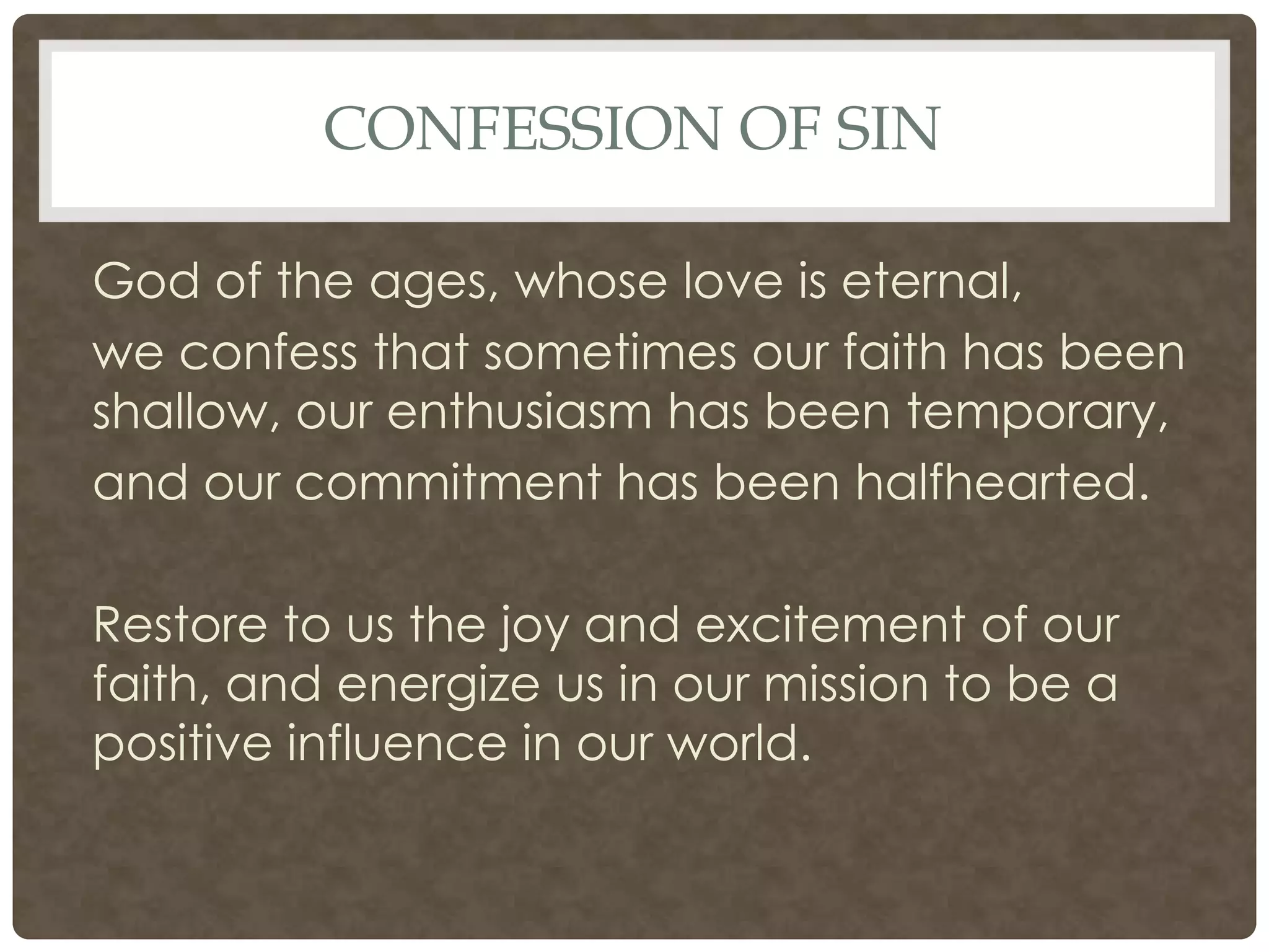 Confession of SinGod of the ages, whose love is eternal,we confess that sometimes our faith has been shallow, our enthusiasm has been temporary,and our commitment has been halfhearted.Restore to us the joy and excitement of our faith, and energize us in our mission to be a positive influence in our world.
